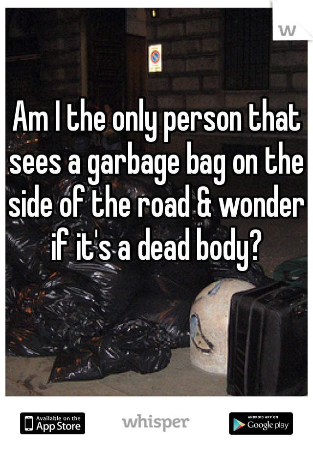 Am I the only person that sees a garbage bag on the side of the road & wonder if it's a dead body? 