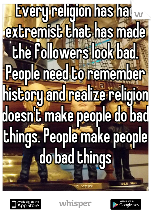 Every religion has had extremist that has made the followers look bad. People need to remember history and realize religion doesn't make people do bad things. People make people do bad things