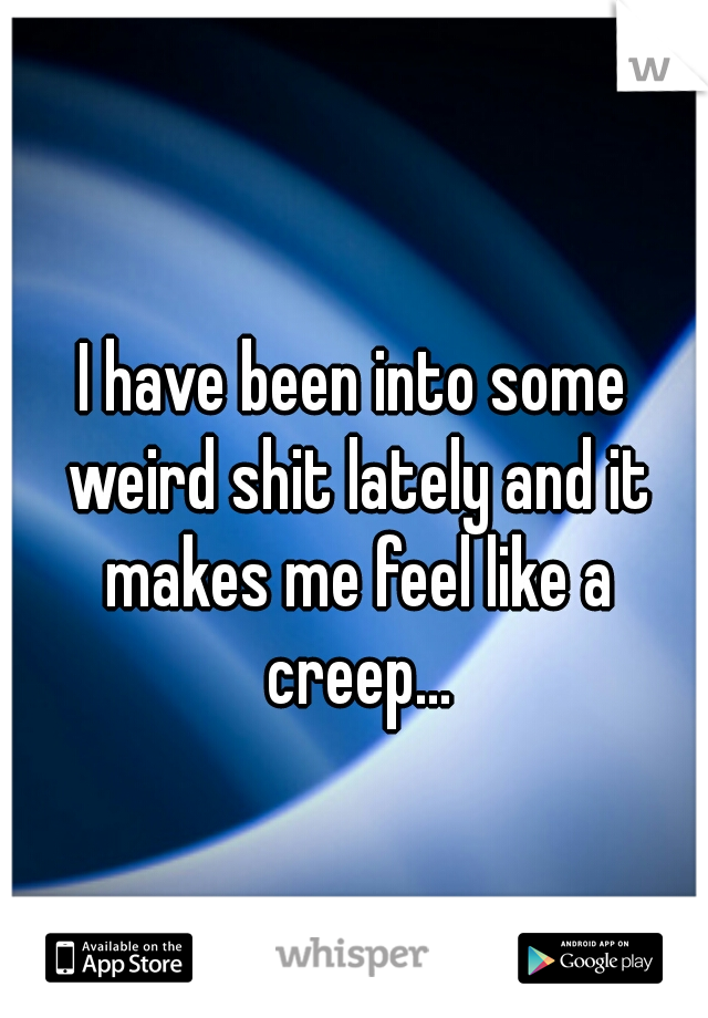 I have been into some weird shit lately and it makes me feel like a creep...