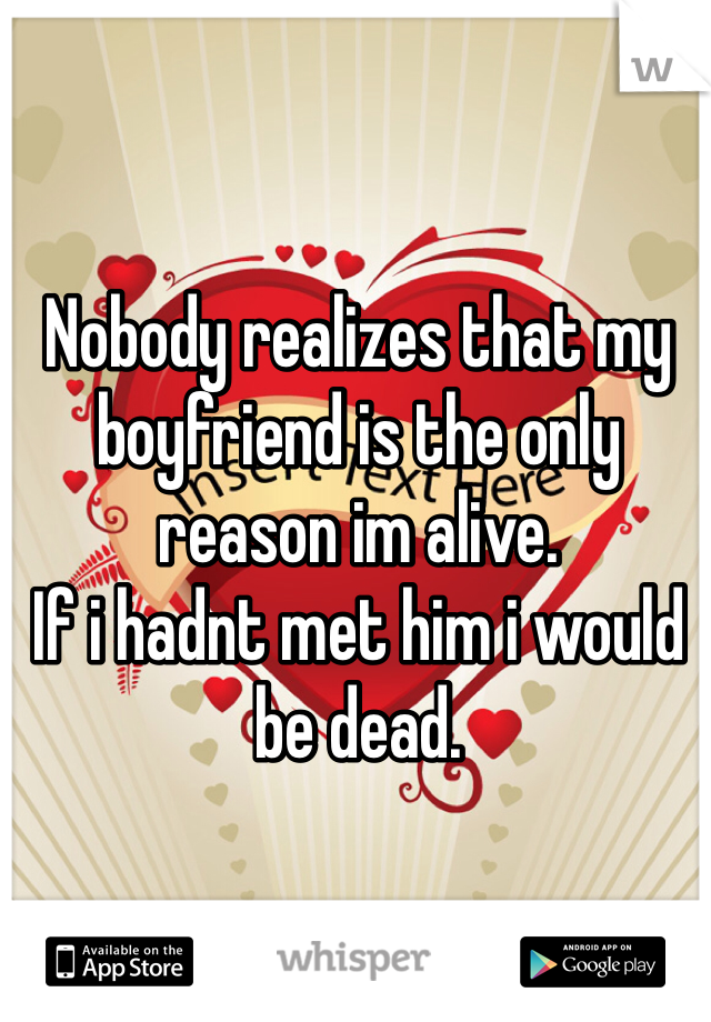 Nobody realizes that my boyfriend is the only reason im alive. 
If i hadnt met him i would be dead. 