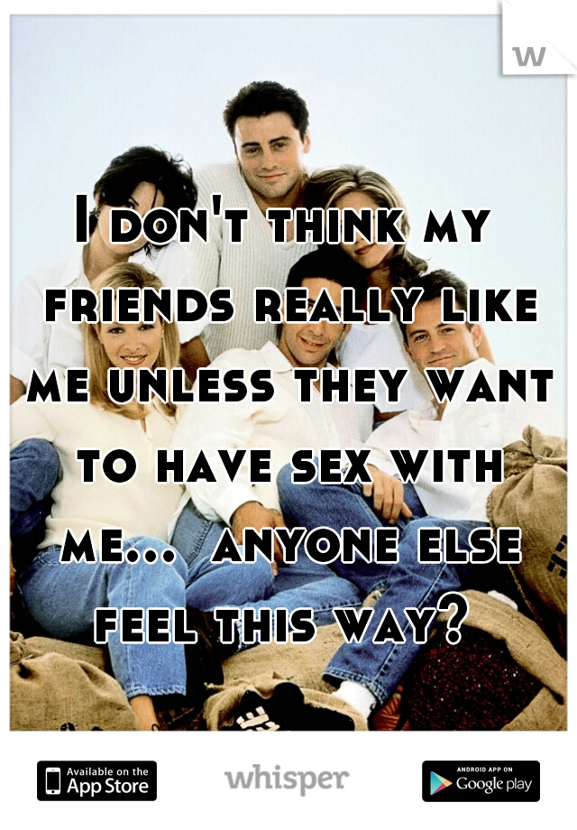 I don't think my friends really like me unless they want to have sex with me...  anyone else feel this way? 