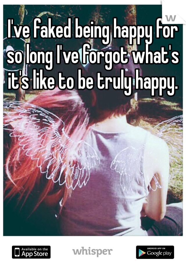 I've faked being happy for so long I've forgot what's it's like to be truly happy.

