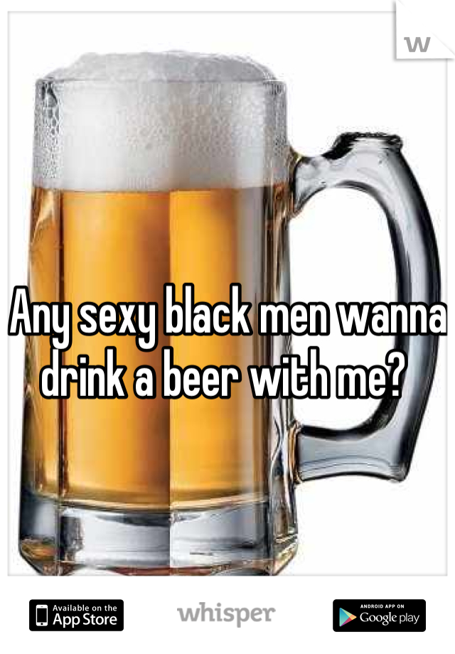 Any sexy black men wanna drink a beer with me? 