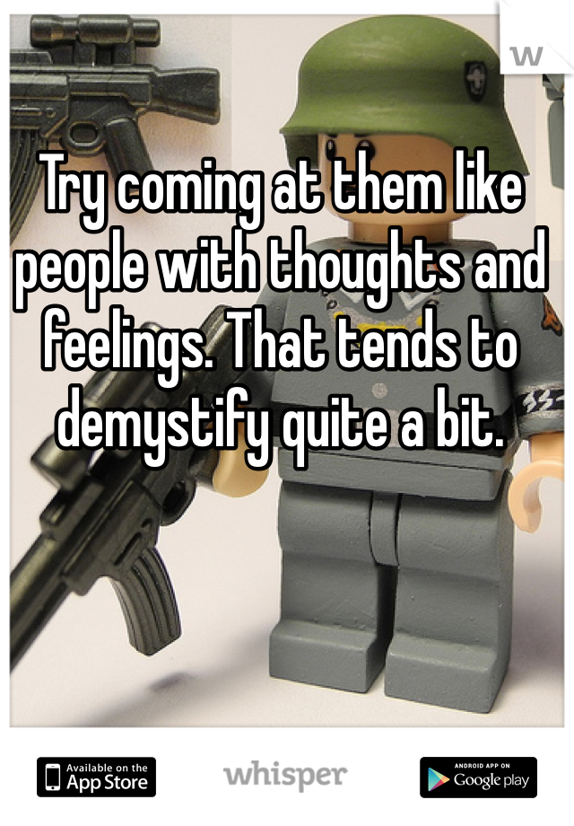 Try coming at them like people with thoughts and feelings. That tends to demystify quite a bit. 