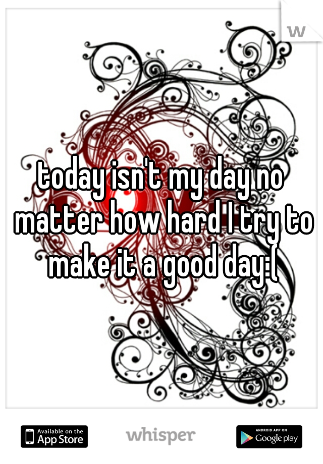today isn't my day no matter how hard I try to make it a good day:(