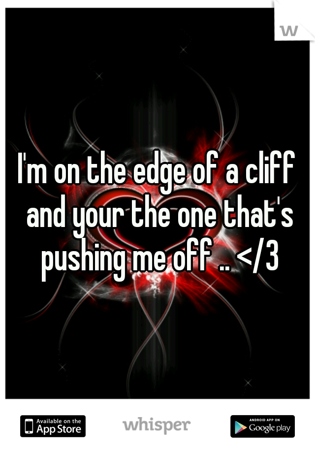 I'm on the edge of a cliff and your the one that's pushing me off .. </3