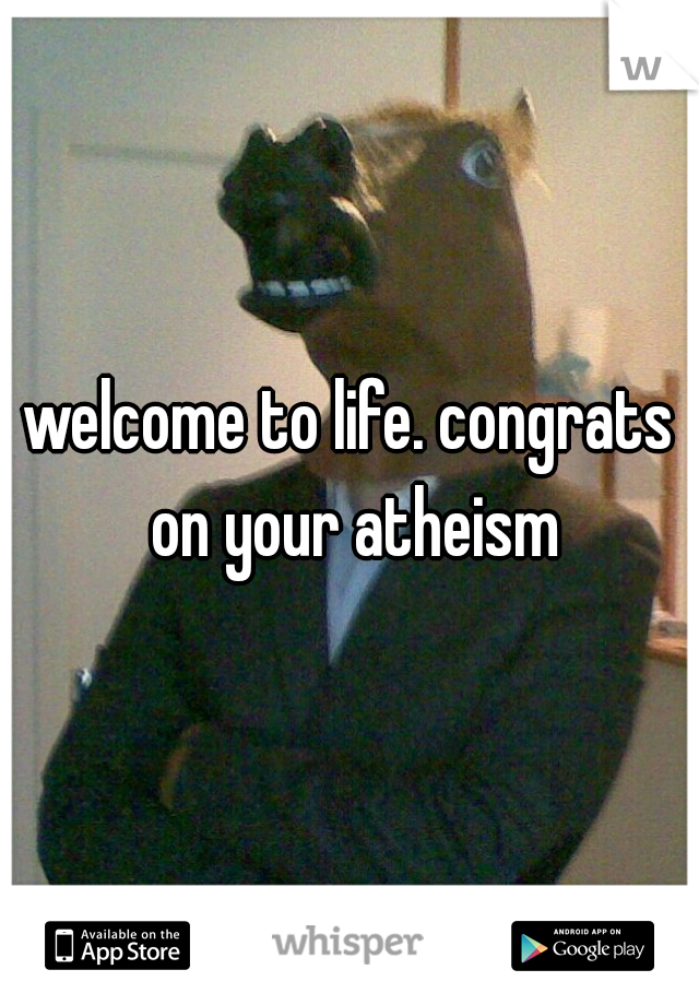 welcome to life. congrats on your atheism