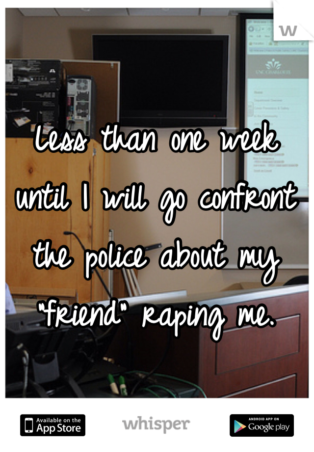 Less than one week until I will go confront the police about my "friend" raping me. 