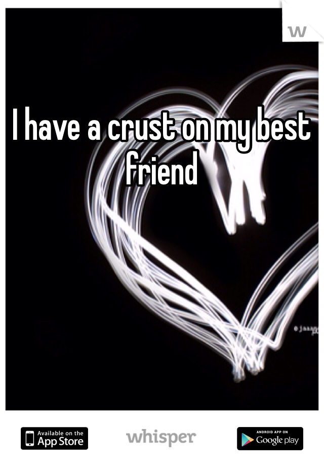 I have a crust on my best friend