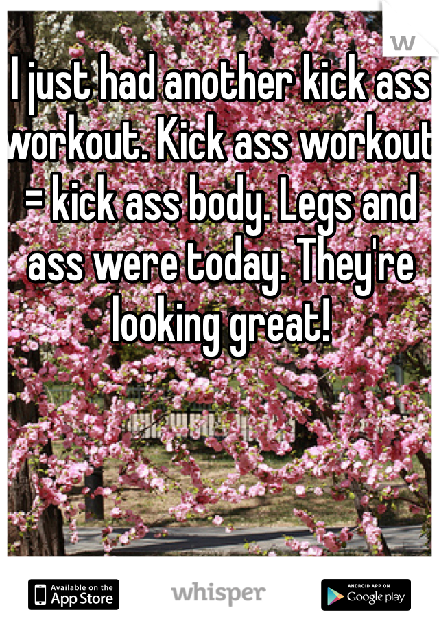 I just had another kick ass workout. Kick ass workout = kick ass body. Legs and ass were today. They're looking great!