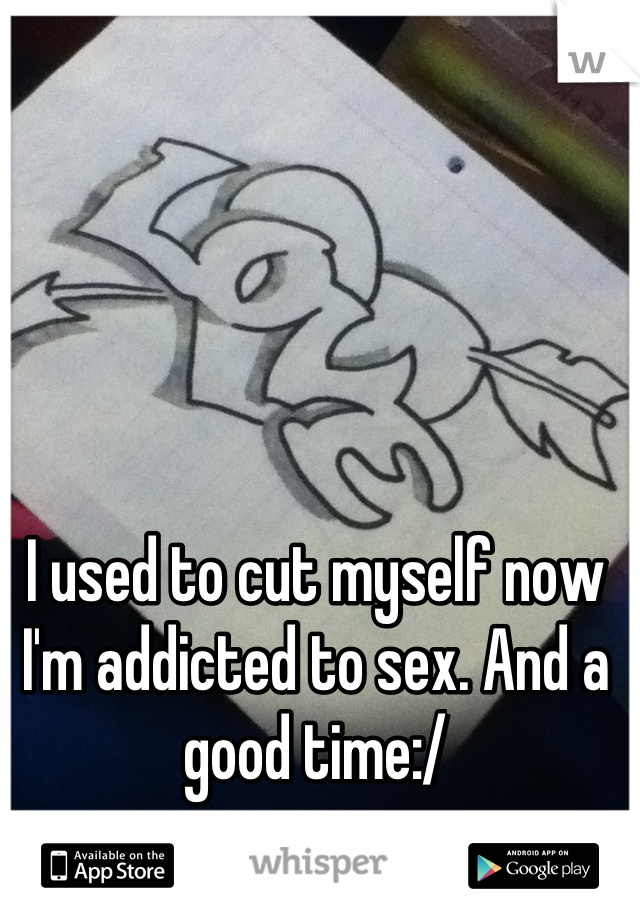 I used to cut myself now I'm addicted to sex. And a good time:/