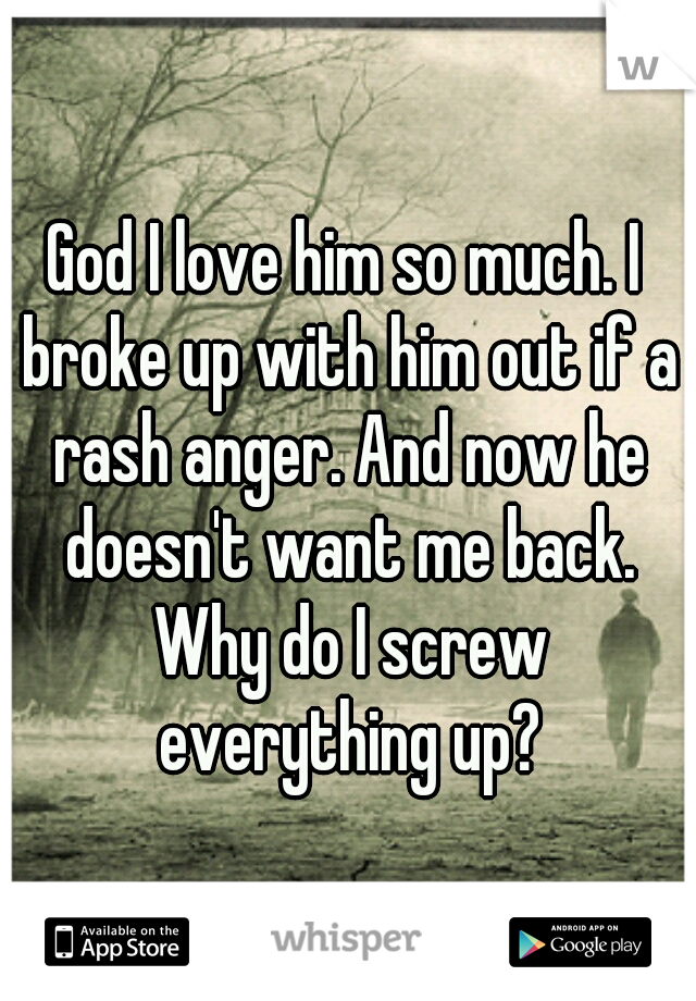 God I love him so much. I broke up with him out if a rash anger. And now he doesn't want me back. Why do I screw everything up?