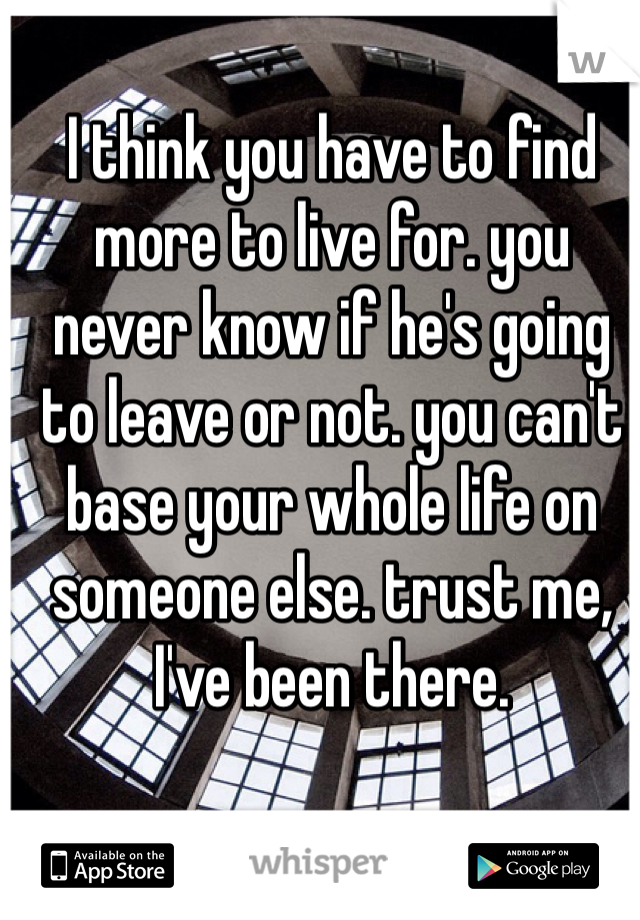 I think you have to find more to live for. you never know if he's going to leave or not. you can't base your whole life on someone else. trust me, I've been there.