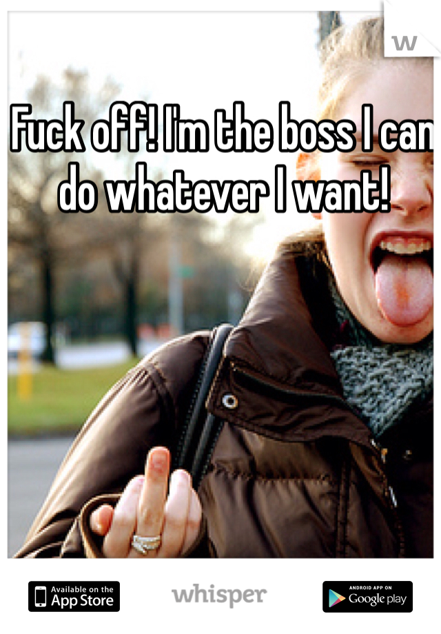 Fuck off! I'm the boss I can do whatever I want!