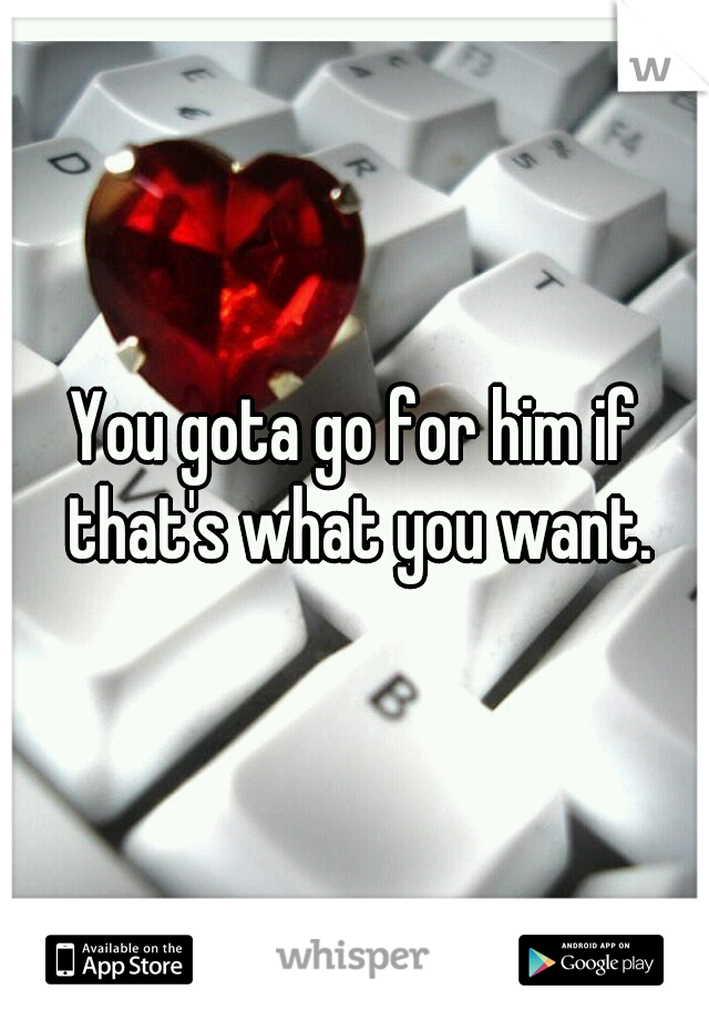 You gota go for him if that's what you want.