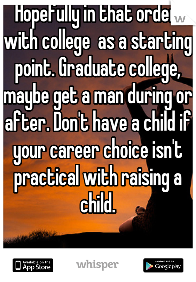 Hopefully in that order, with college  as a starting point. Graduate college, maybe get a man during or after. Don't have a child if your career choice isn't practical with raising a child.