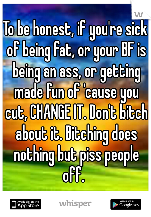 To be honest, if you're sick of being fat, or your BF is being an ass, or getting made fun of 'cause you cut, CHANGE IT. Don't bitch about it. Bitching does nothing but piss people off.  