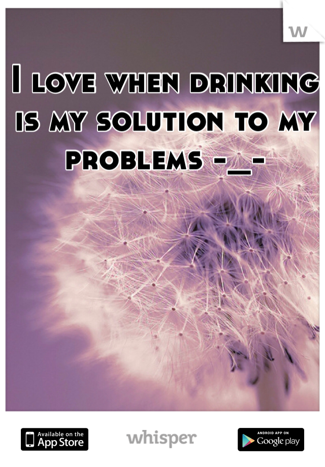 I love when drinking is my solution to my problems -_-