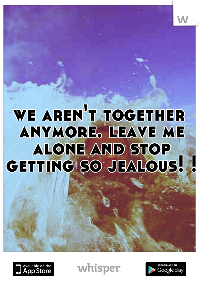 we aren't together anymore. leave me alone and stop getting so jealous! !