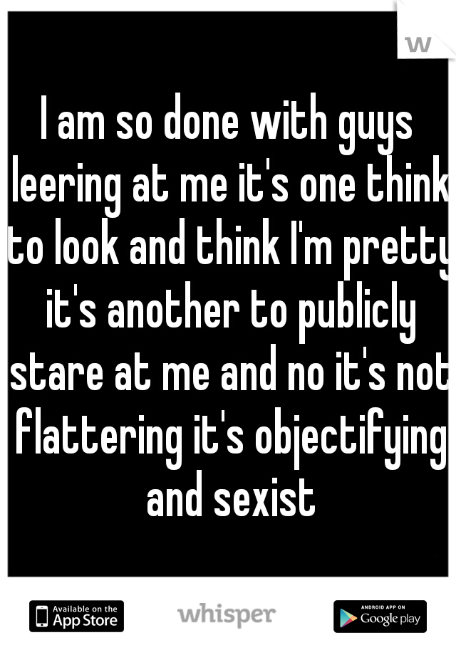 I am so done with guys leering at me it's one think to look and think I'm pretty it's another to publicly stare at me and no it's not flattering it's objectifying and sexist