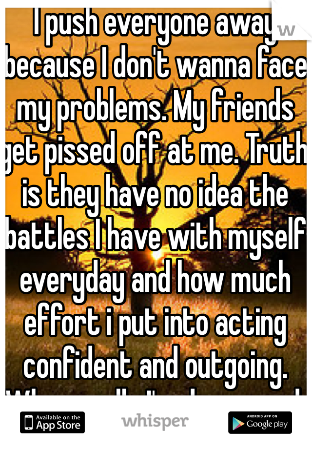 I push everyone away because I don't wanna face my problems. My friends get pissed off at me. Truth is they have no idea the battles I have with myself everyday and how much effort i put into acting confident and outgoing. When really I'm depressed. 