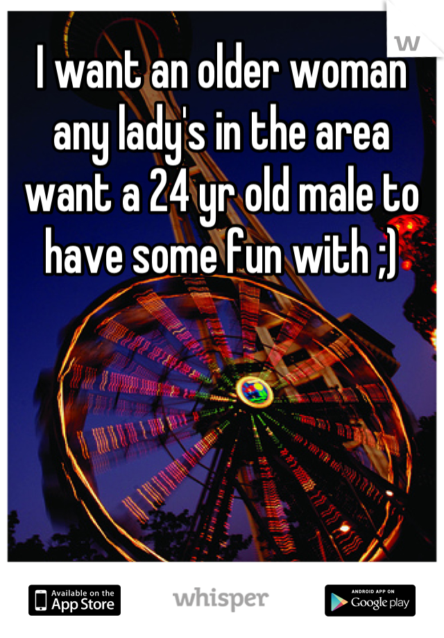 I want an older woman any lady's in the area want a 24 yr old male to have some fun with ;)