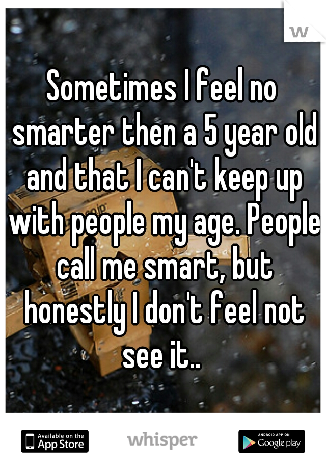 Sometimes I feel no smarter then a 5 year old and that I can't keep up with people my age. People call me smart, but honestly I don't feel not see it.. 