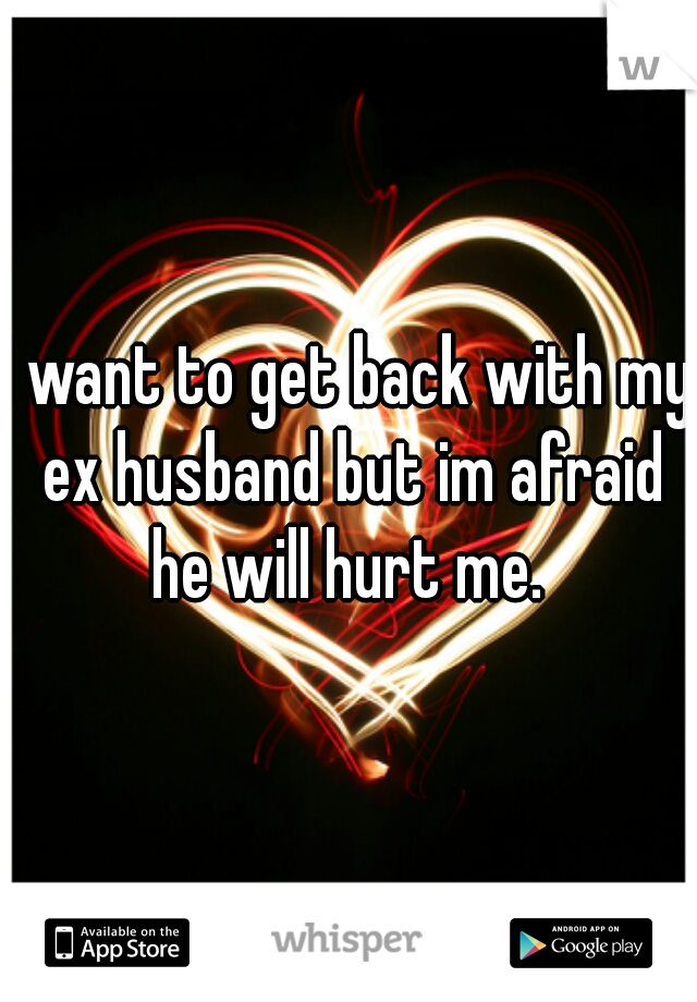 I want to get back with my ex husband but im afraid he will hurt me. 