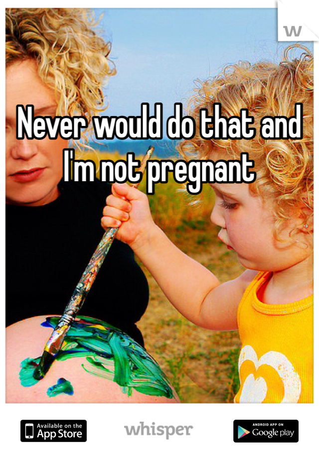 Never would do that and I'm not pregnant 