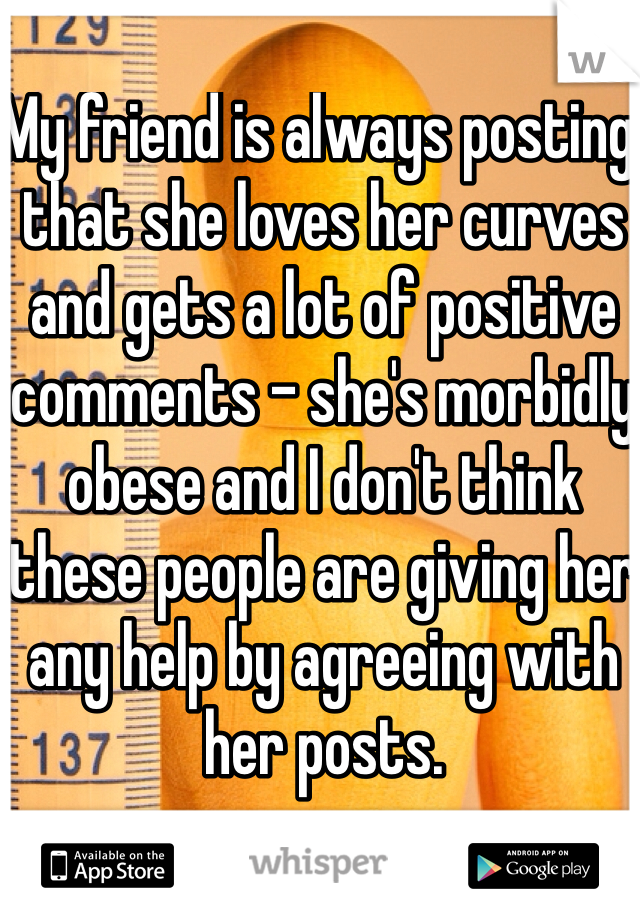 My friend is always posting that she loves her curves and gets a lot of positive comments - she's morbidly obese and I don't think these people are giving her any help by agreeing with her posts.