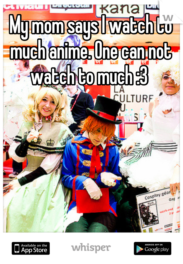 My mom says I watch to much anime. One can not watch to much :3 