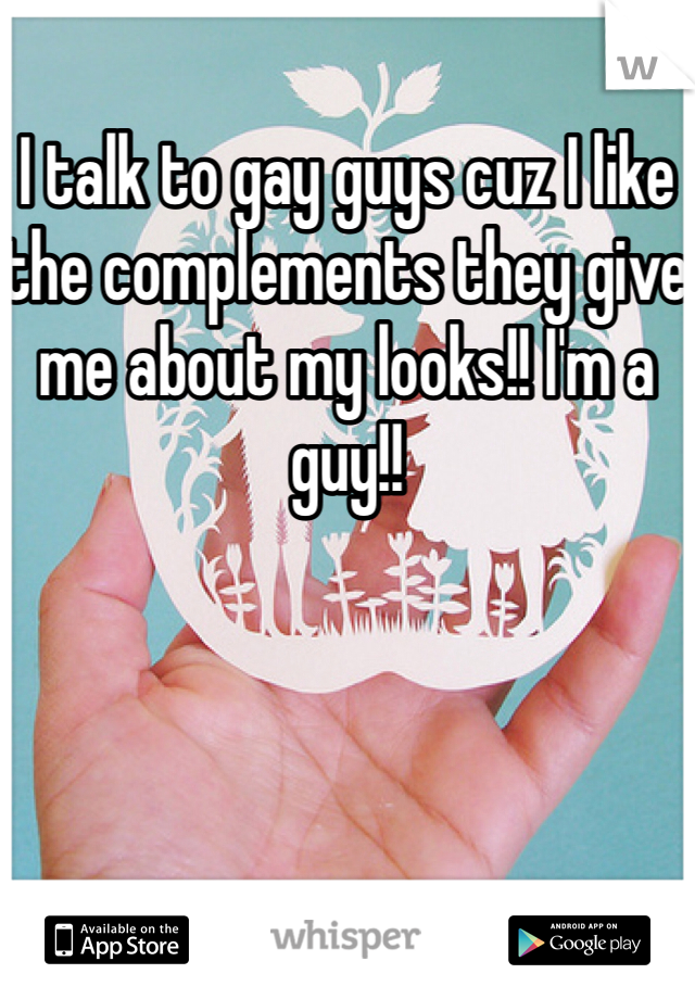 I talk to gay guys cuz I like the complements they give me about my looks!! I'm a guy!!
