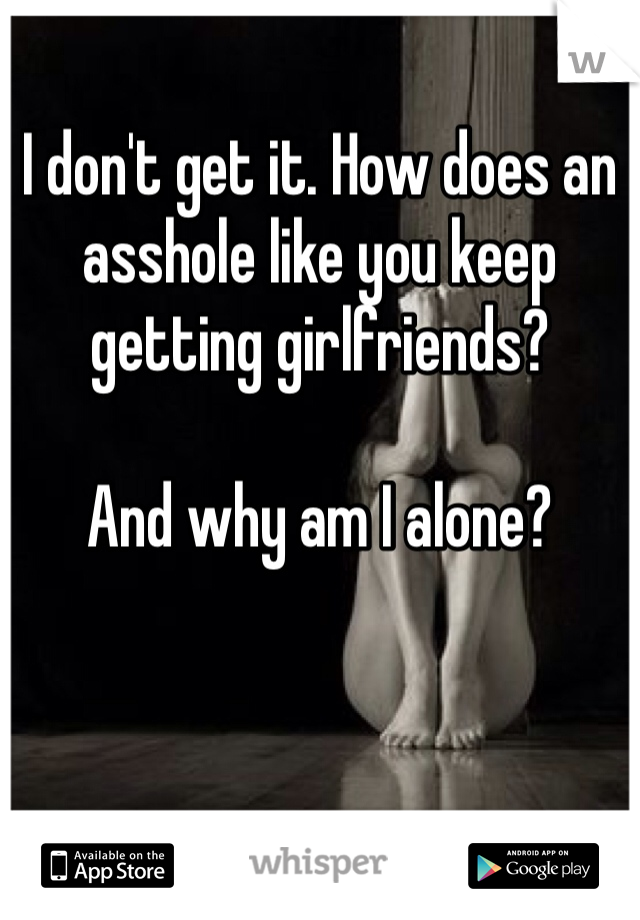 I don't get it. How does an asshole like you keep getting girlfriends? 

And why am I alone? 