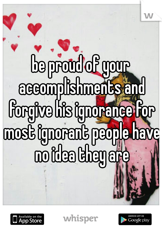 be proud of your accomplishments and forgive his ignorance for most ignorant people have no idea they are