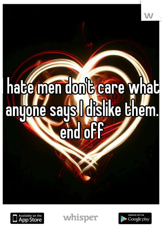 I hate men don't care what anyone says I dislike them. end off