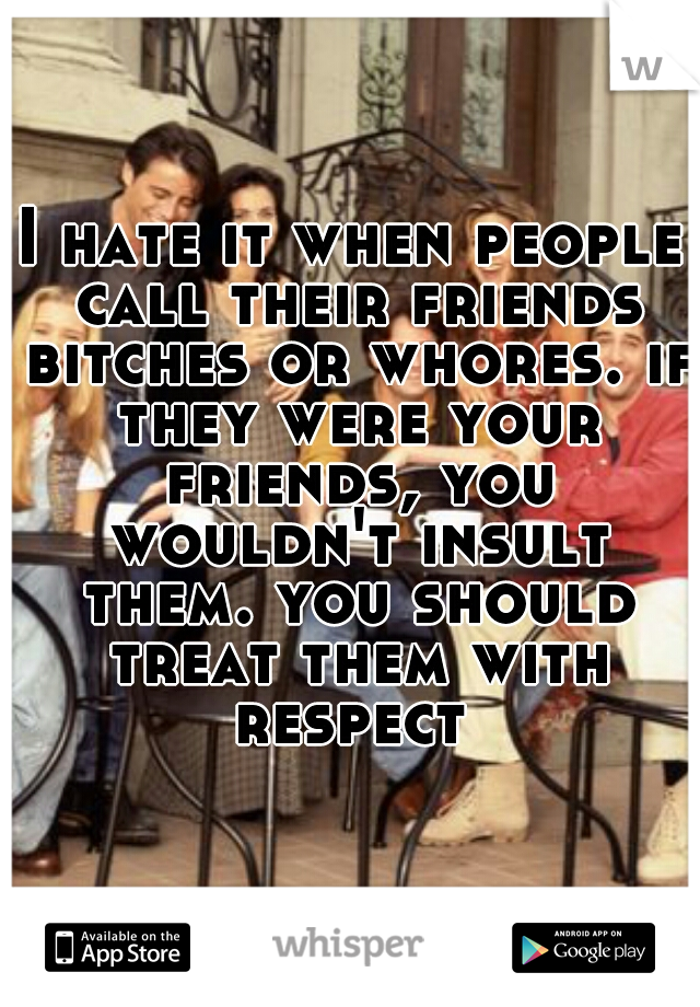 I hate it when people call their friends bitches or whores. if they were your friends, you wouldn't insult them. you should treat them with respect 