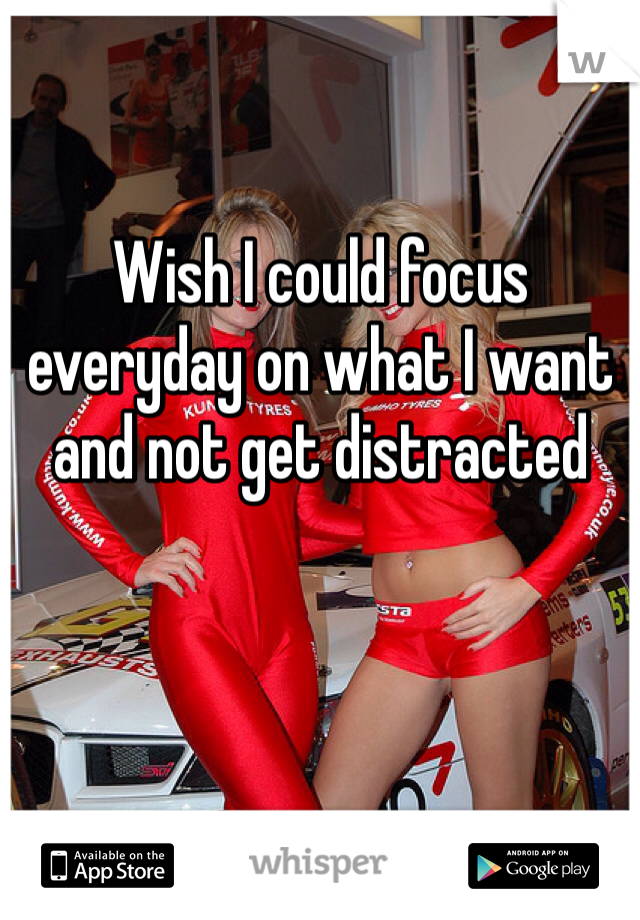 Wish I could focus everyday on what I want and not get distracted 