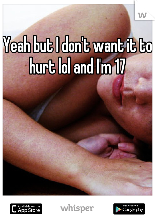 Yeah but I don't want it to hurt lol and I'm 17