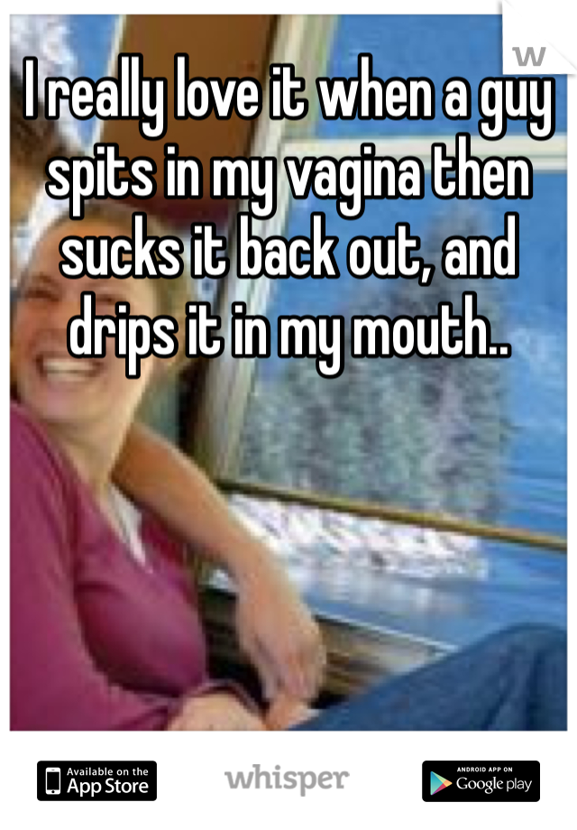 I really love it when a guy spits in my vagina then sucks it back out, and drips it in my mouth..