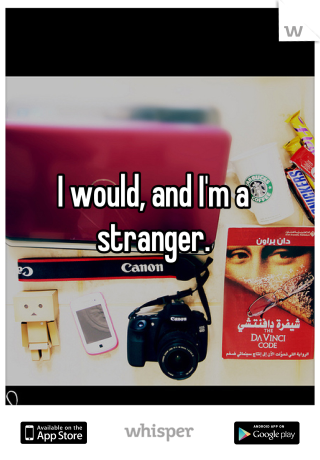I would, and I'm a stranger.