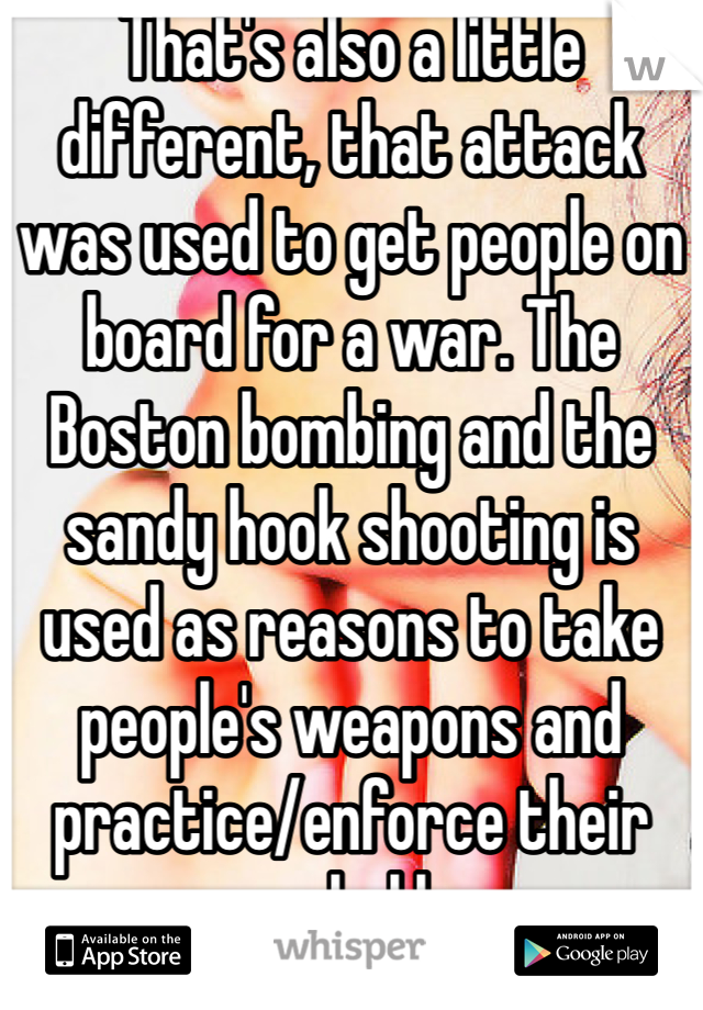 That's also a little different, that attack was used to get people on board for a war. The Boston bombing and the sandy hook shooting is used as reasons to take people's weapons and practice/enforce their marshal law 