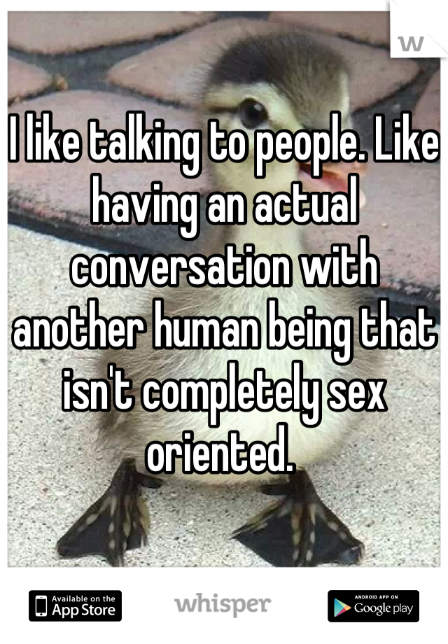 I like talking to people. Like having an actual conversation with another human being that isn't completely sex oriented. 