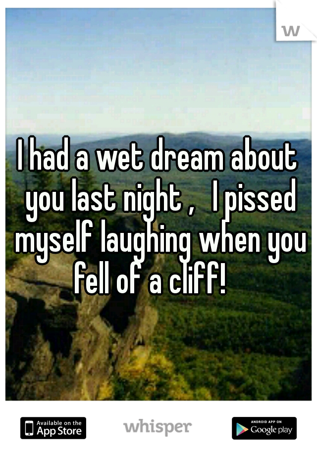 I had a wet dream about you last night ,  I pissed myself laughing when you fell of a cliff!

