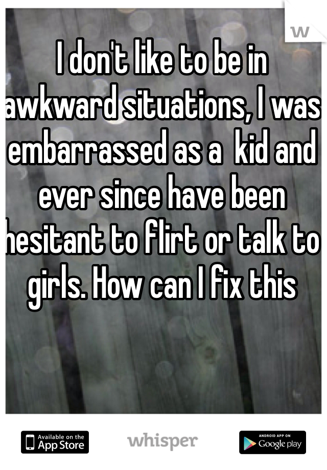 I don't like to be in awkward situations, I was embarrassed as a  kid and ever since have been hesitant to flirt or talk to girls. How can I fix this 