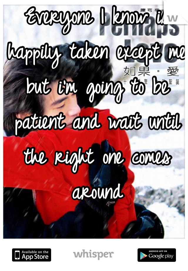 Everyone I know is happily taken except me but i'm going to be patient and wait until the right one comes around