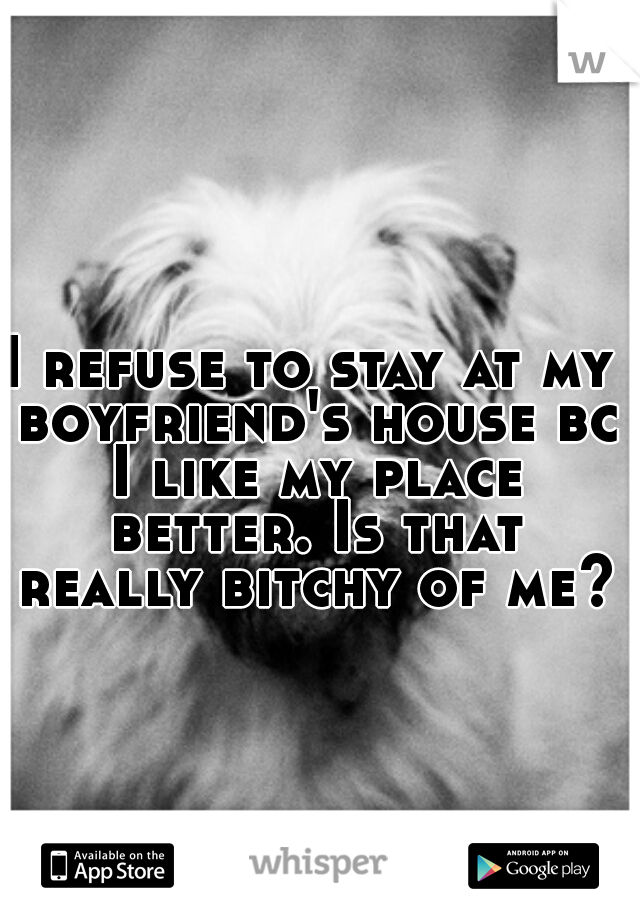 I refuse to stay at my boyfriend's house bc I like my place better. Is that really bitchy of me?!