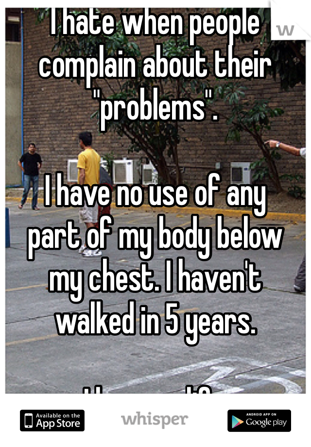 I hate when people 
complain about their 
"problems". 

I have no use of any
part of my body below
my chest. I haven't
walked in 5 years. 

I love my life. 