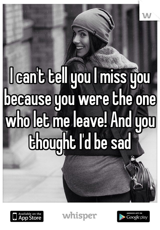 I can't tell you I miss you because you were the one who let me leave! And you thought I'd be sad 