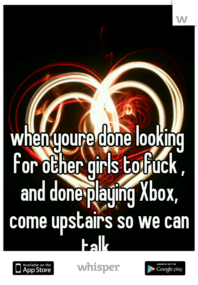 when youre done looking for other girls to fuck , and done playing Xbox, come upstairs so we can talk. 
