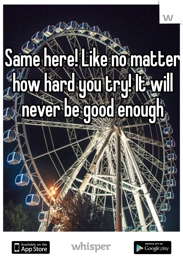 Same here! Like no matter how hard you try! It will never be good enough 